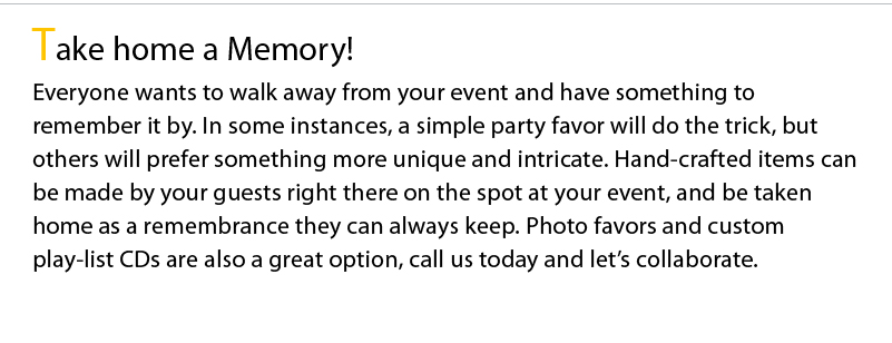Take home a Memory! Everyone wants to walk away from your event and have something to remember it by. In some instances, a simple party favor will do the trick, but others will prefer something more unique and intricate. Hand-crafted items can be made by your guests right there on the spot at your event, and be taken home as a remembrance they can always keep. Photo favors and custom play-list CDs are also a great option, call us today and let’s collaborate.