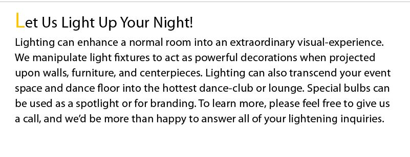 Let Us Light Up Your Night! Lighting can enhance a normal room into an extraordinary visual-experience. We manipulate light fixtures to act as powerful decorations when projected upon walls, furniture, and centerpieces. Lighting can also transcend your event space and dance floor into the hottest dance-club or lounge. Special bulbs can be used as a spotlight or for branding. To learn more, please feel free to give us a call, and we’d be more than happy to answer all of your lightening inquiries.