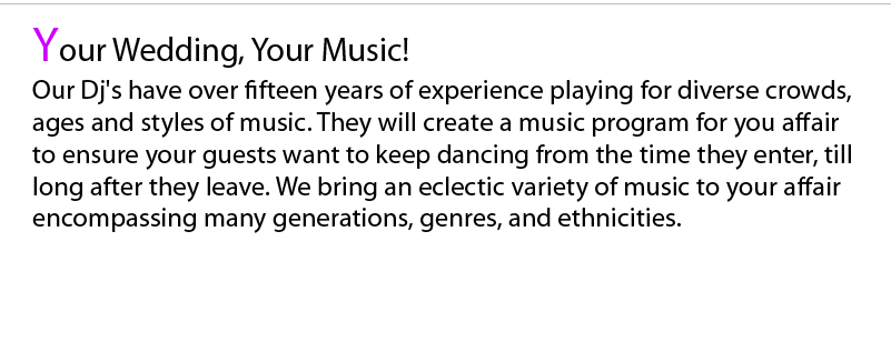 Five Star thrives on programming music selections along your guidelines for you and your guests and not just playing what we want to hear. With over ten years of experience playing for different age groups and ethnicities our DJ’s will play the right songs at exactly the right time to ensure you and all your guests have fun throughout your cocktail hour and reception.    Our broad range of music includes selections from the 1920’s till today’s current hits in every genre. We also stock music from ethnicities such as Latin, Italian, Arabic, Greek, Jewish, Russian, Albanian and we are willing to go out and purchase music of other ethnicities with your guidance to play at your affair. We will provide you with a music request list so you can tell us what you would like to hear in advance so that we may guarantee that we have your favorite songs.