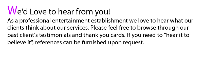 As a professional entertainment establishment we love to hear what our clients think about our services. Please feel free to browse through our past client's testimonials and thank you cards. If you are the type that needs to hear it to believe it, references can be furnished upon request.