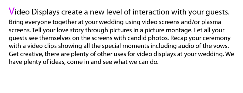 Video Screens and/or Plasma Screen TVs can add a unique touch to your wedding reception. Maybe you would like to show a photo montage or edited video clip of your ceremony during your grand entrance. During first course you can show a montage consisting of pictures from before you met, up until your wedding day. While enjoying their meal, guests can view candid photos taken throughout the affair. During dance sets, music videos can be shown corresponding to the songs being played. Live video can be projected onto the screens during key points of the affair i.e. (dance sets, cake cutting, special dances, etc…).    You can choose any combination of video and/or plasma screen TVs. With the choice of additions, including: Candid Shots, Music/Ambient Videos, Live Video, Photo Montages, On Location Videographer/Photographer.